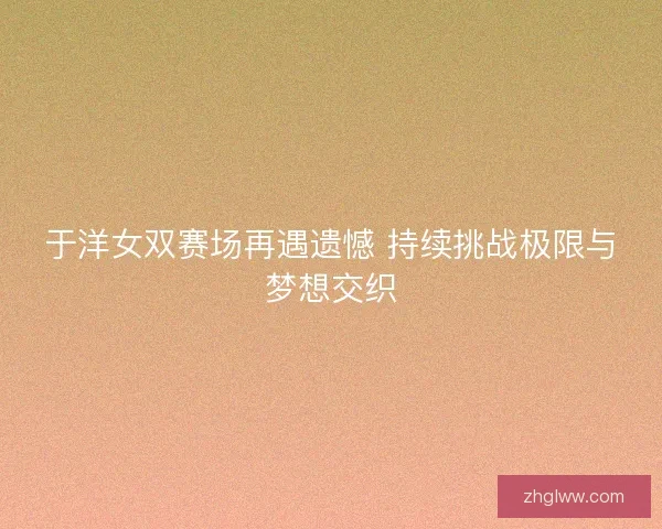 于洋女双赛场再遇遗憾 持续挑战极限与梦想交织